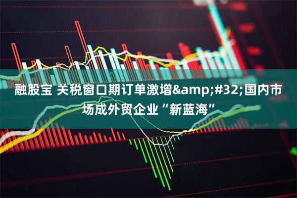 融股宝 关税窗口期订单激增&#32;国内市场成外贸企业“新蓝海”