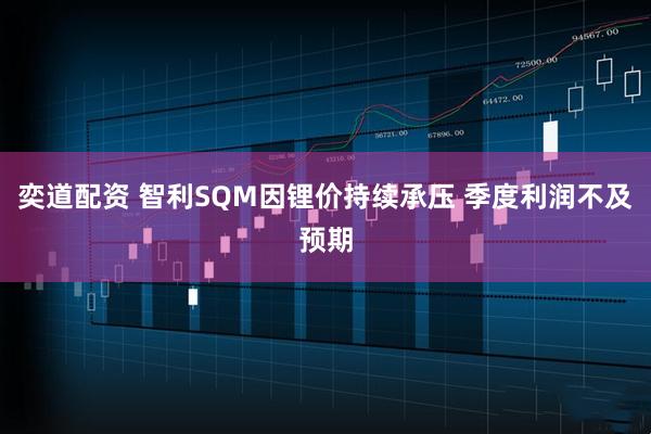 奕道配资 智利SQM因锂价持续承压 季度利润不及预期
