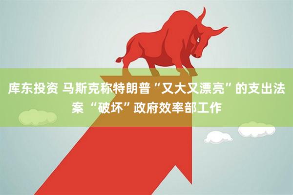 库东投资 马斯克称特朗普“又大又漂亮”的支出法案 “破坏”政府效率部工作