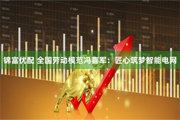 锦富优配 全国劳动模范冯喜军：匠心筑梦智能电网