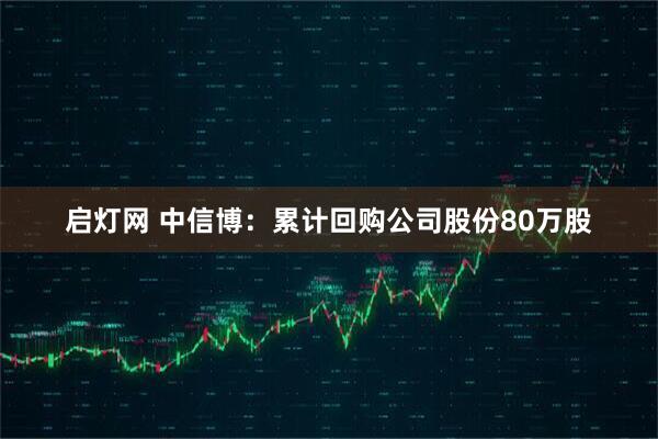 启灯网 中信博：累计回购公司股份80万股