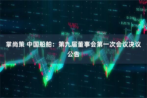 掌尚策 中国船舶：第九届董事会第一次会议决议公告