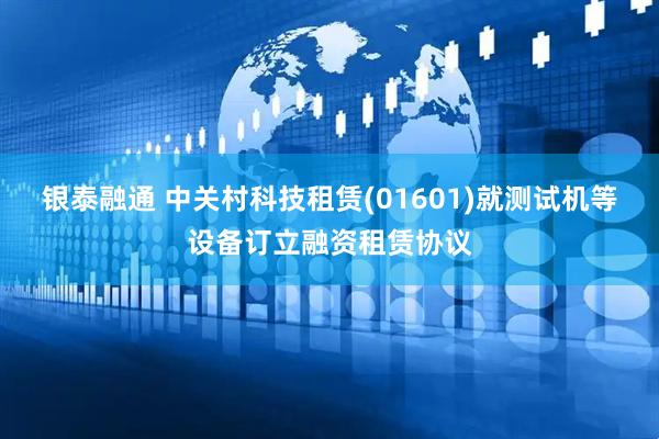 银泰融通 中关村科技租赁(01601)就测试机等设备订立融资租赁协议