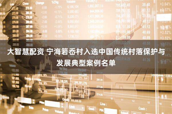 大智慧配资 宁海箬岙村入选中国传统村落保护与发展典型案例名单