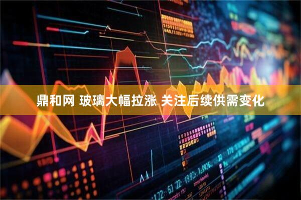 鼎和网 玻璃大幅拉涨 关注后续供需变化