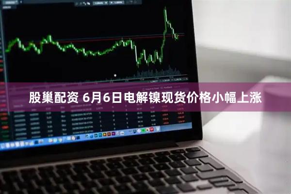 股巢配资 6月6日电解镍现货价格小幅上涨