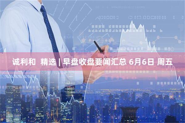 诚利和  精选 | 早盘收盘要闻汇总 6月6日 周五