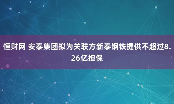 恒财网 安泰集团拟为关联方新泰钢铁提供不超过8.26亿担保