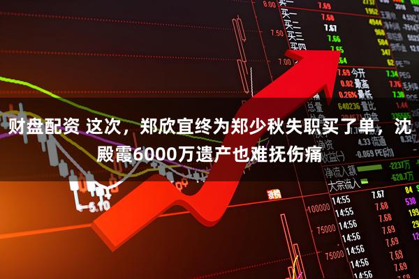 财盘配资 这次，郑欣宜终为郑少秋失职买了单，沈殿霞6000万遗产也难抚伤痛