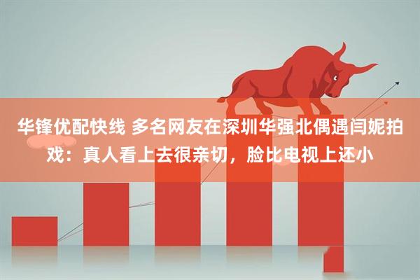 华锋优配快线 多名网友在深圳华强北偶遇闫妮拍戏：真人看上去很亲切，脸比电视上还小