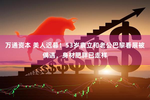 万通资本 美人迟暮！53岁袁立和老公巴黎看展被偶遇，身材肥胖已走样