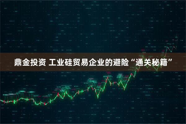 鼎金投资 工业硅贸易企业的避险“通关秘籍”