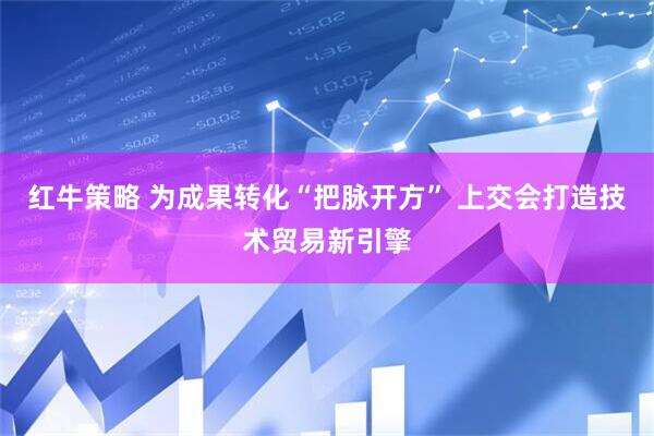 红牛策略 为成果转化“把脉开方” 上交会打造技术贸易新引擎