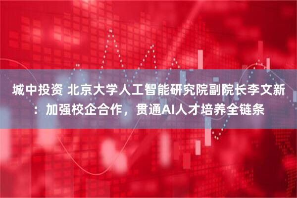 城中投资 北京大学人工智能研究院副院长李文新：加强校企合作，贯通AI人才培养全链条