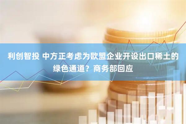 利创智投 中方正考虑为欧盟企业开设出口稀土的绿色通道？商务部回应