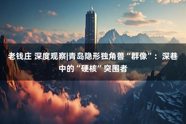 老钱庄 深度观察|青岛隐形独角兽“群像”：深巷中的“硬核”突围者