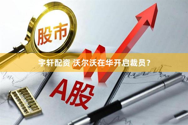 宇轩配资 沃尔沃在华开启裁员？