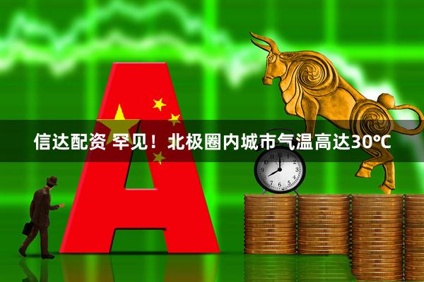 信达配资 罕见！北极圈内城市气温高达30℃