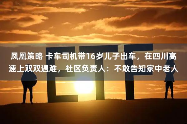 凤凰策略 卡车司机带16岁儿子出车，在四川高速上双双遇难，社区负责人：不敢告知家中老人
