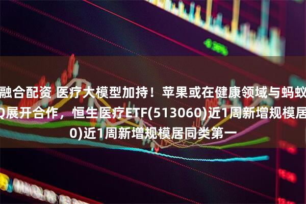 融合配资 医疗大模型加持！苹果或在健康领域与蚂蚁AI应用AQ展开合作，恒生医疗ETF(513060)近1周新增规模居同类第一