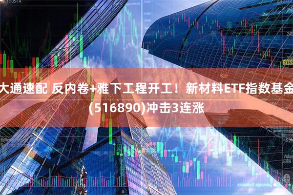 大通速配 反内卷+雅下工程开工！新材料ETF指数基金(516890)冲击3连涨