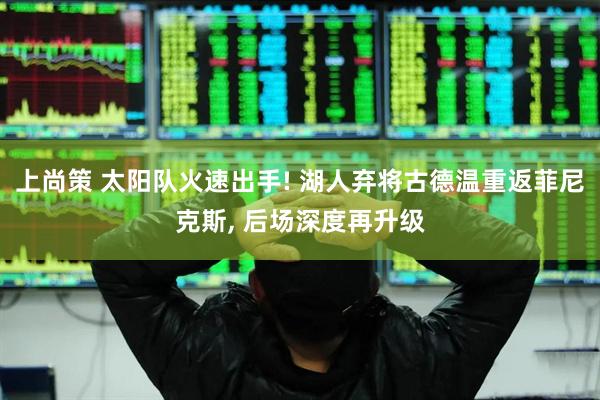 上尚策 太阳队火速出手! 湖人弃将古德温重返菲尼克斯, 后场深度再升级