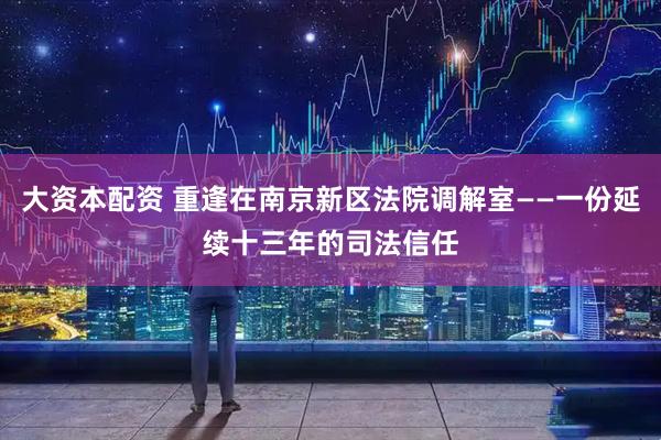 大资本配资 重逢在南京新区法院调解室——一份延续十三年的司法信任