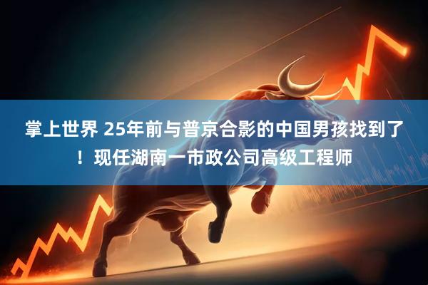 掌上世界 25年前与普京合影的中国男孩找到了！现任湖南一市政公司高级工程师