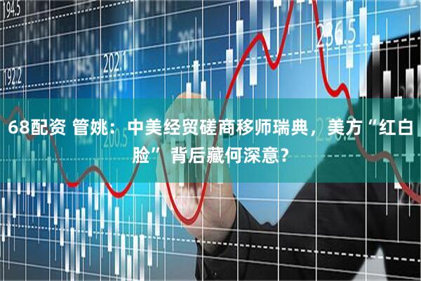 68配资 管姚：中美经贸磋商移师瑞典，美方“红白脸” 背后藏何深意？