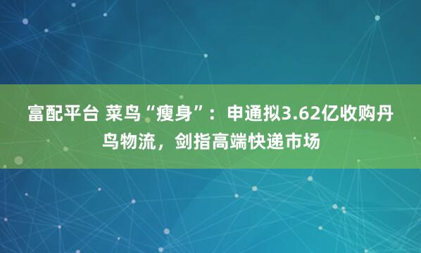 富配平台 菜鸟“瘦身”：申通拟3.62亿收购丹鸟物流，剑指高端快递市场