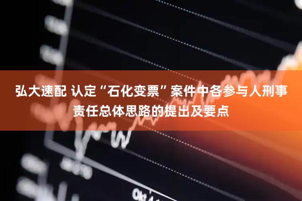 弘大速配 认定“石化变票”案件中各参与人刑事责任总体思路的提出及要点