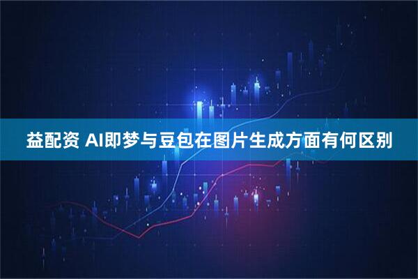 益配资 AI即梦与豆包在图片生成方面有何区别