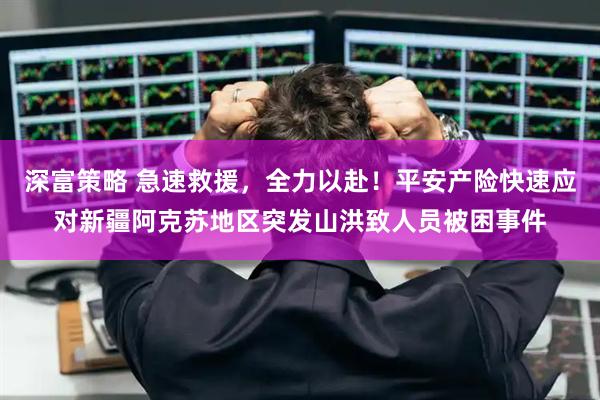 深富策略 急速救援，全力以赴！平安产险快速应对新疆阿克苏地区突发山洪致人员被困事件