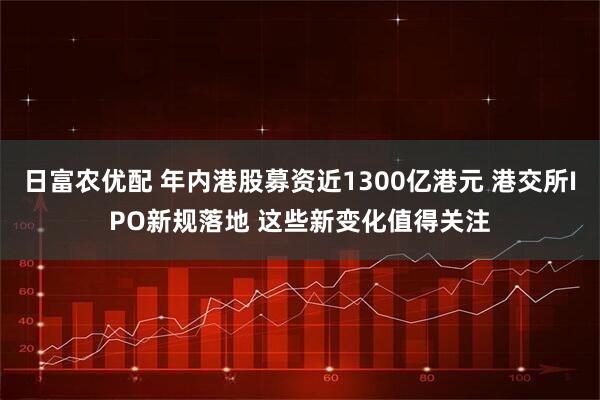 日富农优配 年内港股募资近1300亿港元 港交所IPO新规落地 这些新变化值得关注
