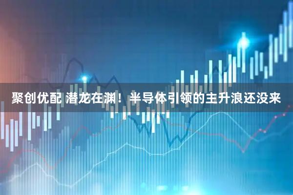 聚创优配 潜龙在渊！半导体引领的主升浪还没来