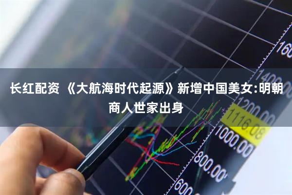 长红配资 《大航海时代起源》新增中国美女:明朝商人世家出身