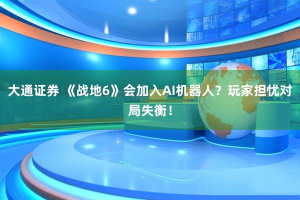 大通证券 《战地6》会加入AI机器人？玩家担忧对局失衡！