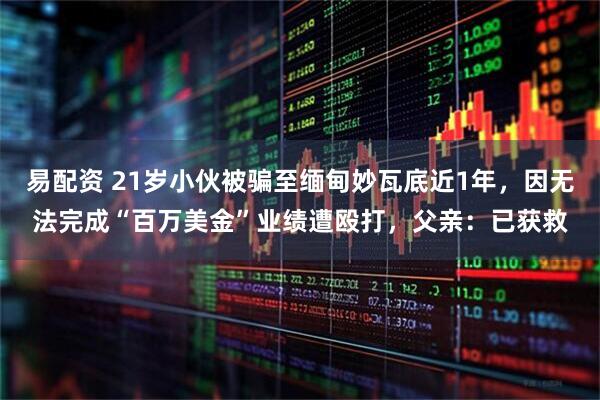 易配资 21岁小伙被骗至缅甸妙瓦底近1年，因无法完成“百万美金”业绩遭殴打，父亲：已获救