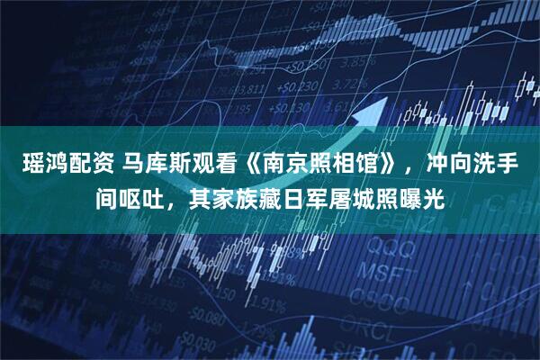 瑶鸿配资 马库斯观看《南京照相馆》，冲向洗手间呕吐，其家族藏日军屠城照曝光