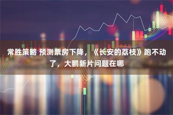 常胜策略 预测票房下降，《长安的荔枝》跑不动了，大鹏新片问题在哪