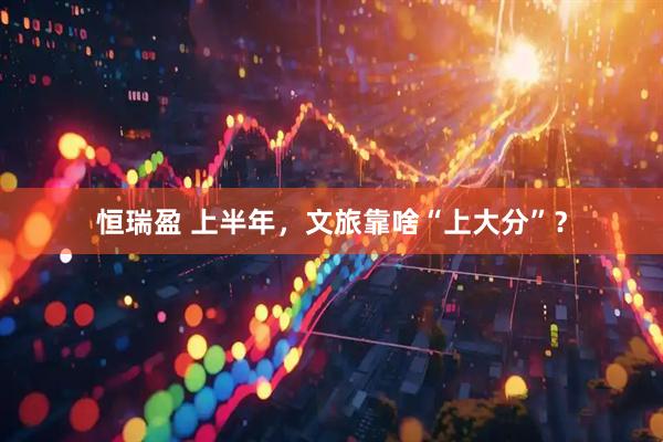 恒瑞盈 上半年，文旅靠啥“上大分”？