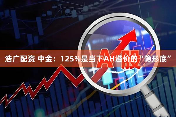 浩广配资 中金：125%是当下AH溢价的“隐形底”