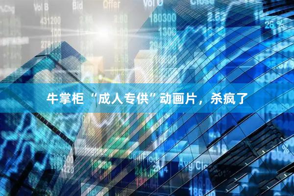 牛掌柜 “成人专供”动画片，杀疯了