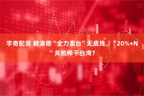 宇奇配资 赖清德“全力卖台”无底线，“20%+N”关税榨干台湾？