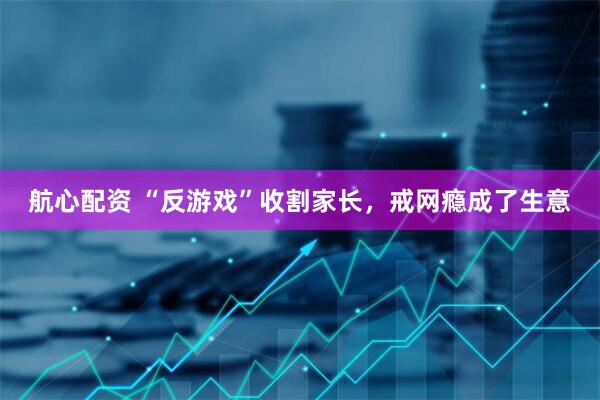 航心配资 “反游戏”收割家长，戒网瘾成了生意