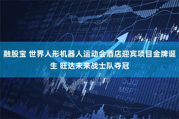 融股宝 世界人形机器人运动会酒店迎宾项目金牌诞生 旺达未来战士队夺冠