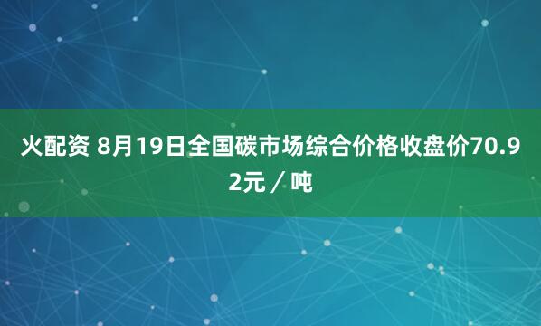 火配资 8月19日全国碳市场综合价格收盘价70.92元／吨