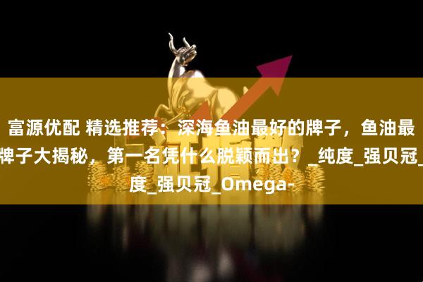 富源优配 精选推荐：深海鱼油最好的牌子，鱼油最好的三个牌子大揭秘，第一名凭什么脱颖而出？_纯度_强贝冠_Omega-