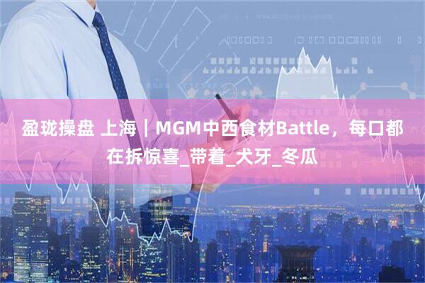 盈珑操盘 上海｜MGM中西食材Battle，每口都在拆惊喜_带着_犬牙_冬瓜