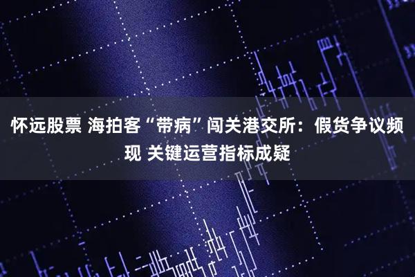 怀远股票 海拍客“带病”闯关港交所：假货争议频现 关键运营指标成疑